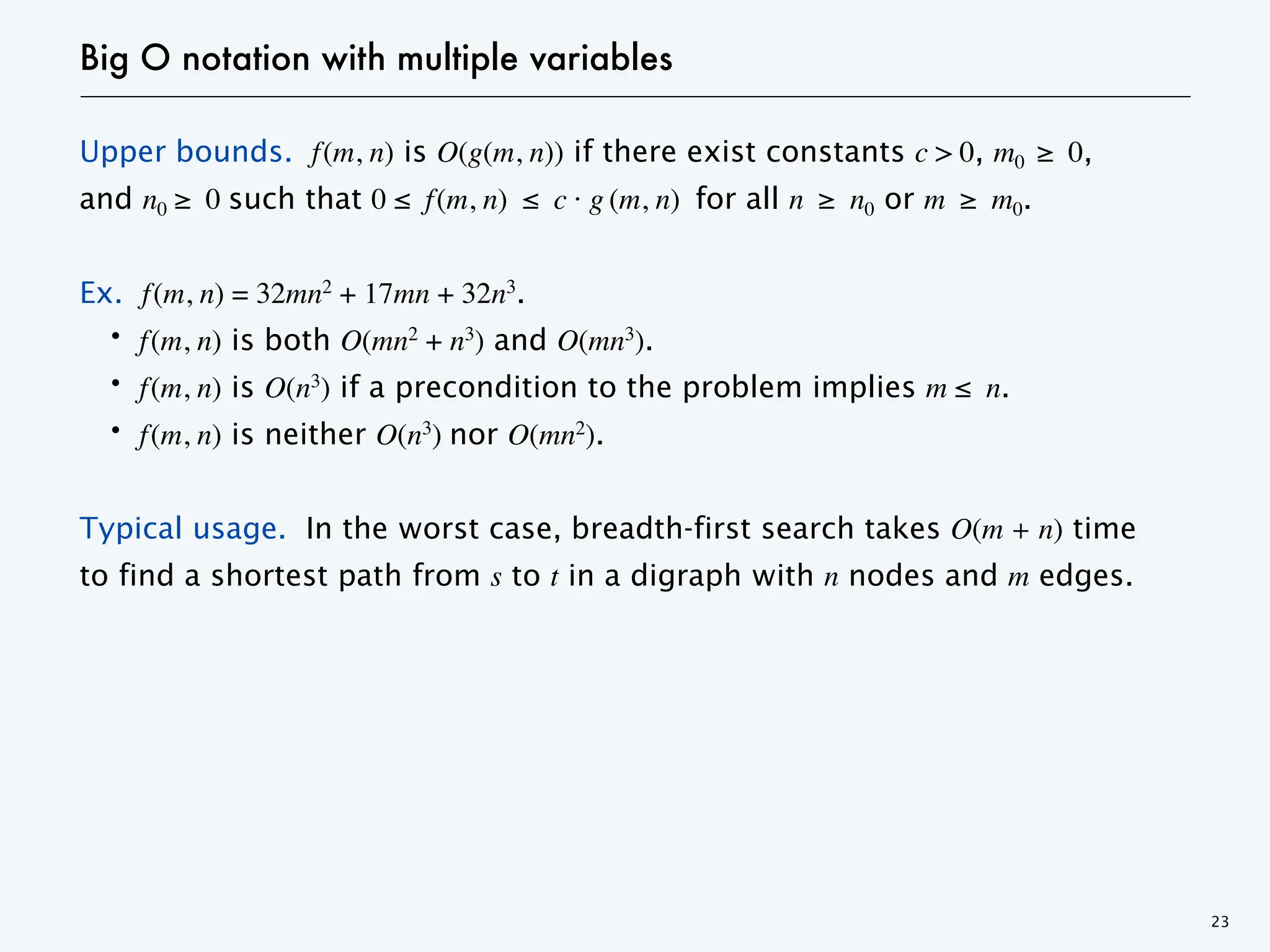 Big O notation with multiple variables
Upper bounds. f(m, n) is O(g(m, n)) if there exist constants c > 0, m0 ≥ 0,
and n0 ≥ 0 such that 0 ≤ f(m, n) ≤ c · g (m, n) for all n ≥ n0 or m ≥ m0.
Ex. f(m, n) = 32mn2 + 17mn + 32n3.
・f(m, n) is both O(mn2 + n3) and O(mn3).
・f(m, n) is O(n3) if a precondition to the problem implies m ≤ n.
・f(m, n) is neither O(n3) nor O(mn2).
Typical usage. In the worst case, breadth-first search takes O(m + n) time
to find a shortest path from s to t in a digraph with n nodes and m edges.
23
 