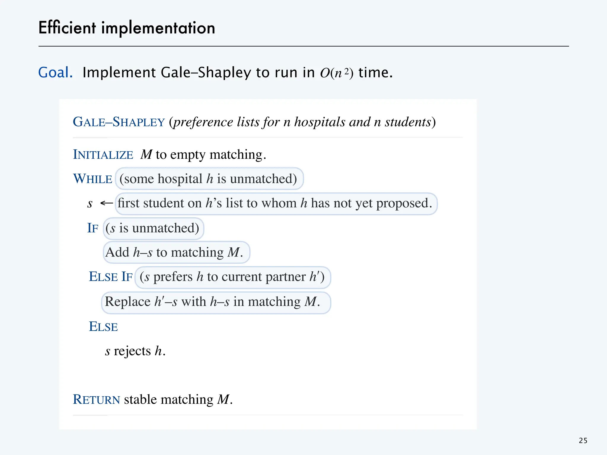 Efficient implementation
Goal. Implement Gale–Shapley to run in O(n 2) time.
25
GALE–SHAPLEY (preference lists for n hospitals and n students)
____________________________________________________________________________________________________________________________________________________________________________________________________________________________________________________________________________________________________________________________________________________________________________________________________________________________________________________________________________________________________________________________________________________________________________________________________________________________________________________________________________________________________________________________________________________________________________________________________________________________________________________________________________________________________________________________________________________________________________________________________________________________________________________________________________________________________________________________________________________________________________________________________________________________________________________________________________________________________________________________________________________________________
____________________________________________________________________________________________________________________
INITIALIZE M to empty matching.
WHILE (some hospital h is unmatched)
s ← first student on h’s list to whom h has not yet proposed.
IF (s is unmatched)
Add h–s to matching M.
ELSE IF (s prefers h to current partner hʹ)
Replace hʹ–s with h–s in matching M.
ELSE
s rejects h.
RETURN stable matching M.
____________________________________________________________________________________________________________________________________________________________________________________________________________________________________________________________________________________________________________________________________________________________________________________________________________________________________________________________________________________________________________________________________________________________________________________________________________________________________________________________________________________________________________________________________________________________________________________________________________________________________________________________________________________________________________________________________________________________________________________________________________________________________________________________________________________________________________________________________________________________________________________________________________________________________________________________________________________________________________________________________________________________________
____________________________________________________________________________________________________________________
 