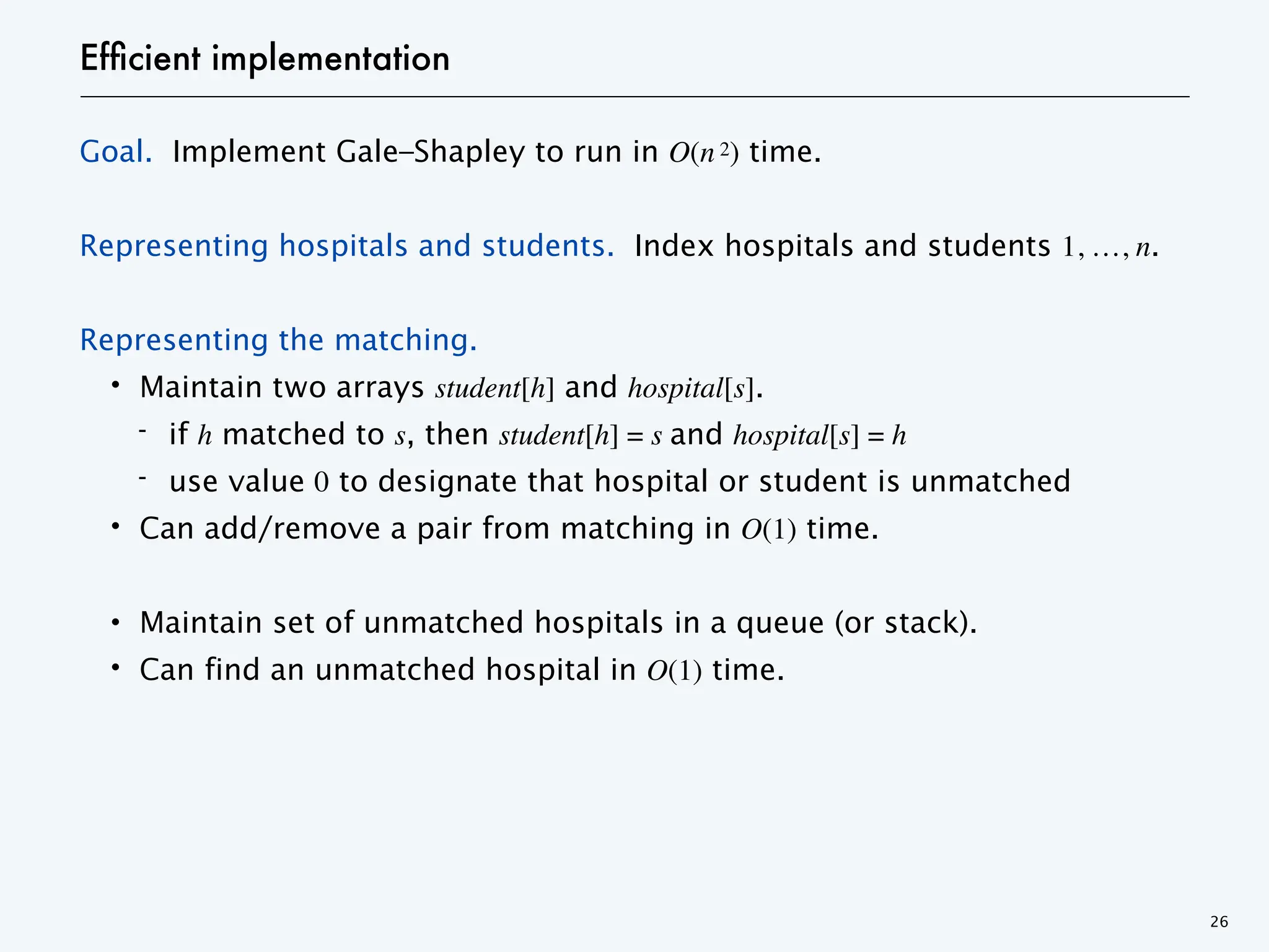 Efficient implementation
Goal. Implement Gale–Shapley to run in O(n 2) time.
Representing hospitals and students. Index hospitals and students 1, …, n.
Representing the matching.
・Maintain two arrays student[h] and hospital[s].
- if h matched to s, then student[h] = s and hospital[s] = h
- use value 0 to designate that hospital or student is unmatched
・Can add/remove a pair from matching in O(1) time.
・Maintain set of unmatched hospitals in a queue (or stack).
・Can find an unmatched hospital in O(1) time.
26
 