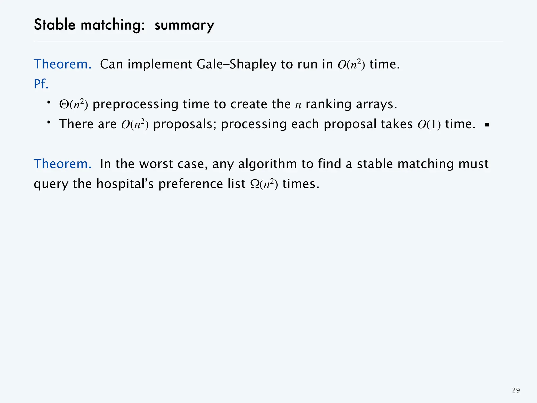 Stable matching: summary
Theorem. Can implement Gale–Shapley to run in O(n2
) time.
Pf.
・Θ(n2
) preprocessing time to create the n ranking arrays.
・There are O(n2
) proposals; processing each proposal takes O(1) time. ▪
Theorem. In the worst case, any algorithm to find a stable matching must
query the hospital’s preference list Ω(n2
) times.
29
 