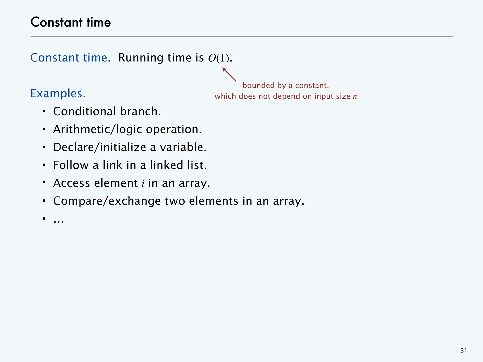 Constant time
Constant time. Running time is O(1).
Examples.
・Conditional branch.
・Arithmetic/logic operation.
・Declare/initialize a variable.
・Follow a link in a linked list.
・Access element i in an array.
・Compare/exchange two elements in an array.
・…
31
bounded by a constant,
which does not depend on input size n
 