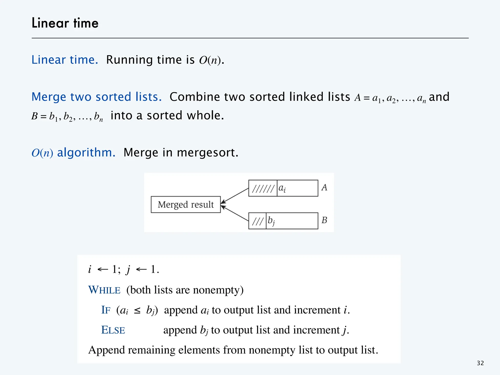 Linear time
Linear time. Running time is O(n).
Merge two sorted lists. Combine two sorted linked lists A = a1, a2, …, an and
B = b1, b2, …, bn into a sorted whole.
O(n) algorithm. Merge in mergesort.
32
i ← 1; j ← 1.
WHILE (both lists are nonempty)
IF (ai ≤ bj) append ai to output list and increment i.
ELSE append bj to output list and increment j.
Append remaining elements from nonempty list to output list.
 