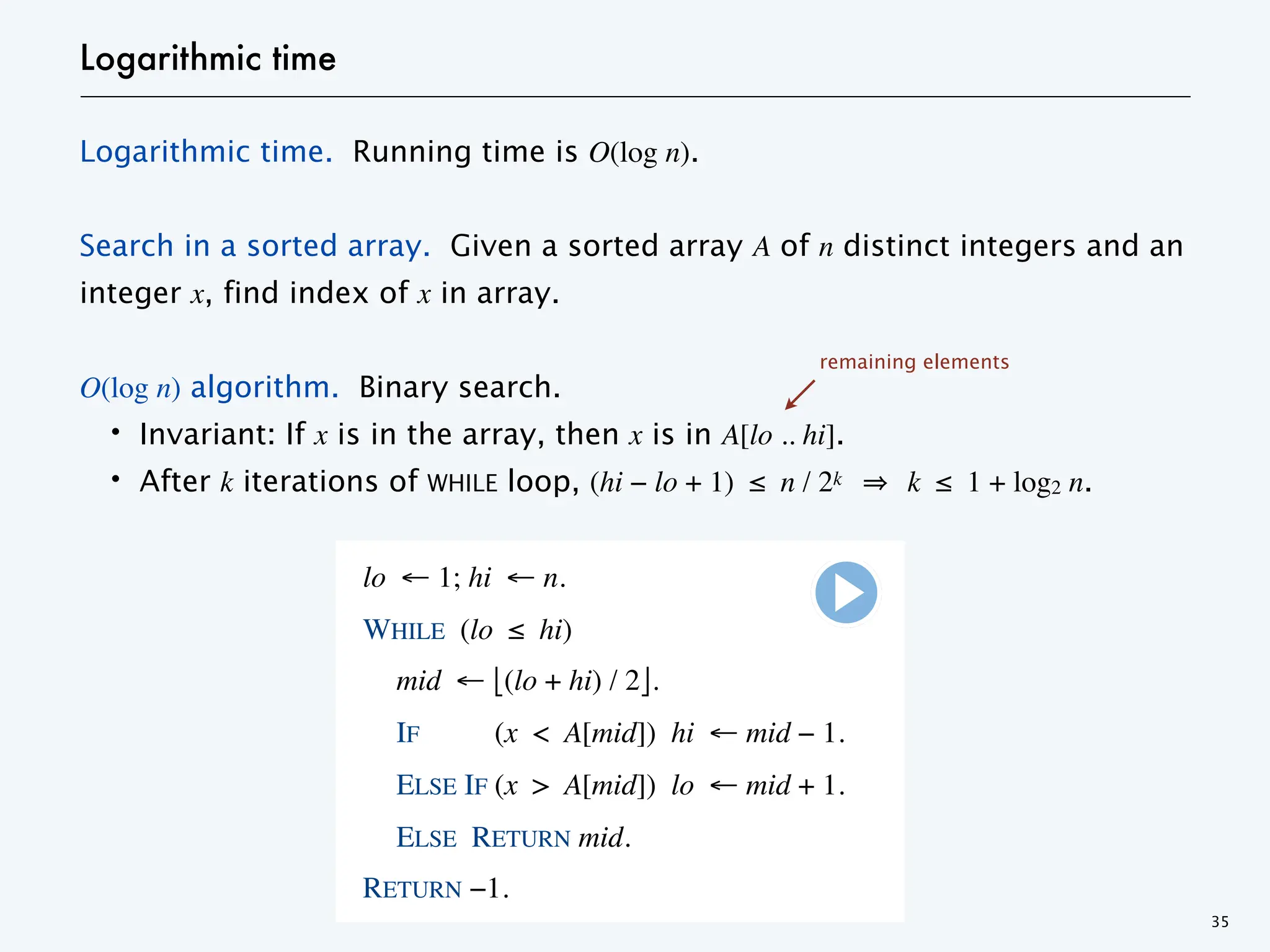 Logarithmic time
Logarithmic time. Running time is O(log n).
Search in a sorted array. Given a sorted array A of n distinct integers and an
integer x, find index of x in array.
O(log n) algorithm. Binary search.
・Invariant: If x is in the array, then x is in A[lo .. hi].
・After k iterations of WHILE loop, (hi − lo + 1) ≤ n / 2k k ≤ 1 + log2 n.
35
lo ← 1; hi ← n.
WHILE (lo ≤ hi)
mid ← ⎣(lo + hi) / 2⎦.
IF (x < A[mid]) hi ← mid − 1.
ELSE IF (x > A[mid]) lo ← mid + 1.
ELSE RETURN mid.
RETURN −1.
remaining elements
 