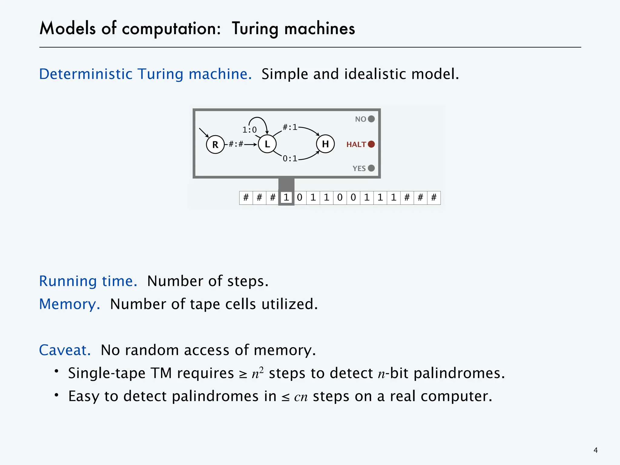 Models of computation: Turing machines
Deterministic Turing machine. Simple and idealistic model.
Running time. Number of steps.
Memory. Number of tape cells utilized.
Caveat. No random access of memory.
・Single-tape TM requires ≥ n2
steps to detect n-bit palindromes.
・Easy to detect palindromes in ≤ cn steps on a real computer.
4
 