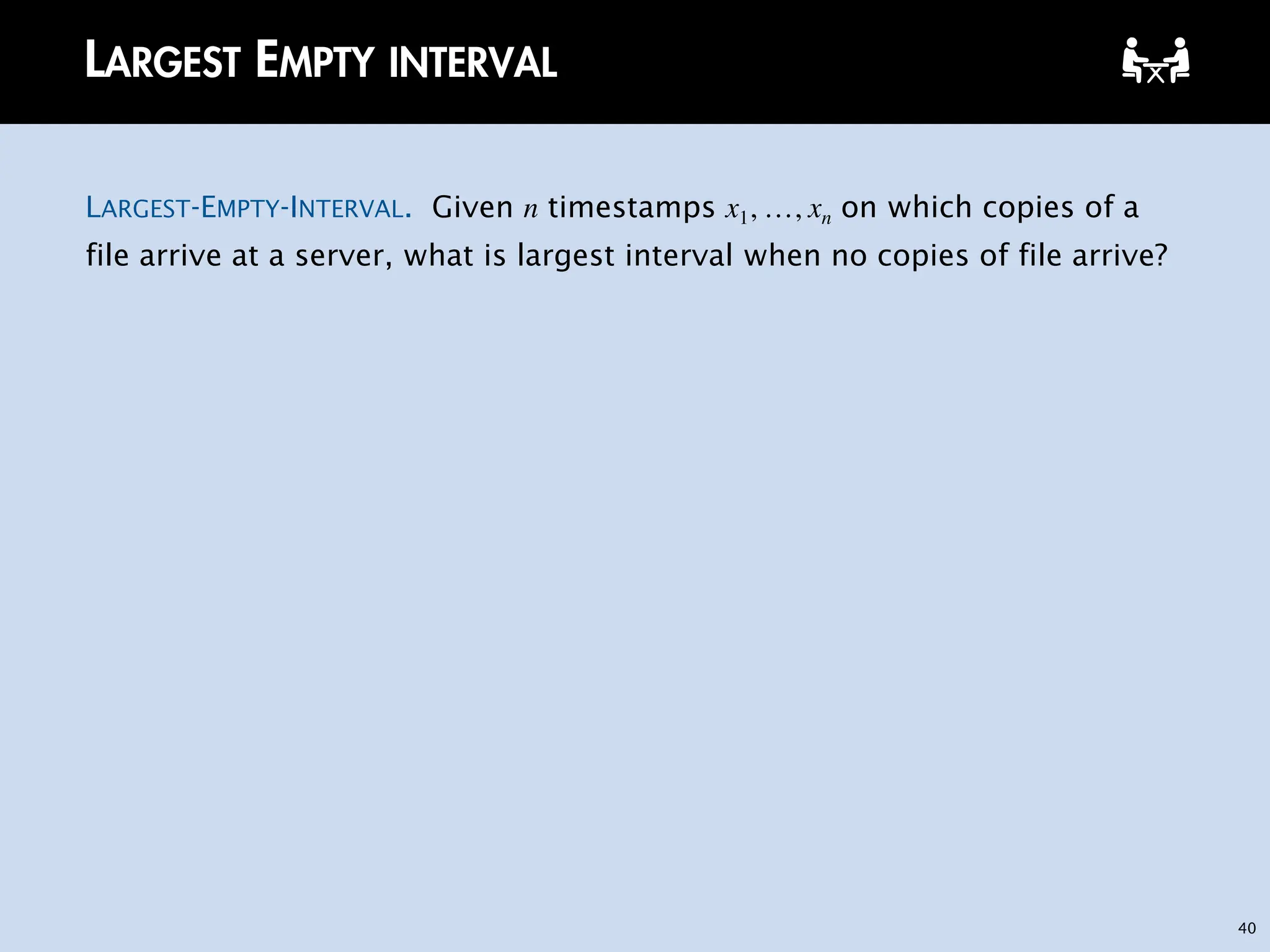 40
LARGEST EMPTY INTERVAL
LARGEST-EMPTY-INTERVAL. Given n timestamps x1, …, xn on which copies of a
file arrive at a server, what is largest interval when no copies of file arrive?
 