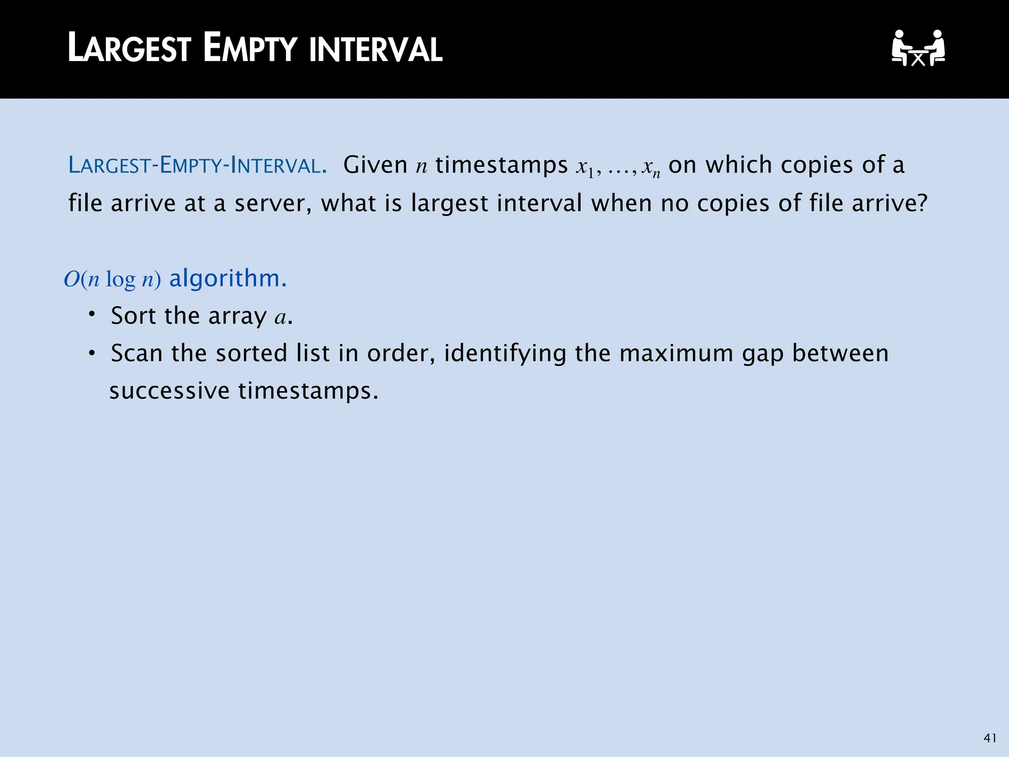 41
LARGEST EMPTY INTERVAL
LARGEST-EMPTY-INTERVAL. Given n timestamps x1, …, xn on which copies of a
file arrive at a server, what is largest interval when no copies of file arrive?
O(n log n) algorithm.
・Sort the array a.
・Scan the sorted list in order, identifying the maximum gap between
successive timestamps.
 