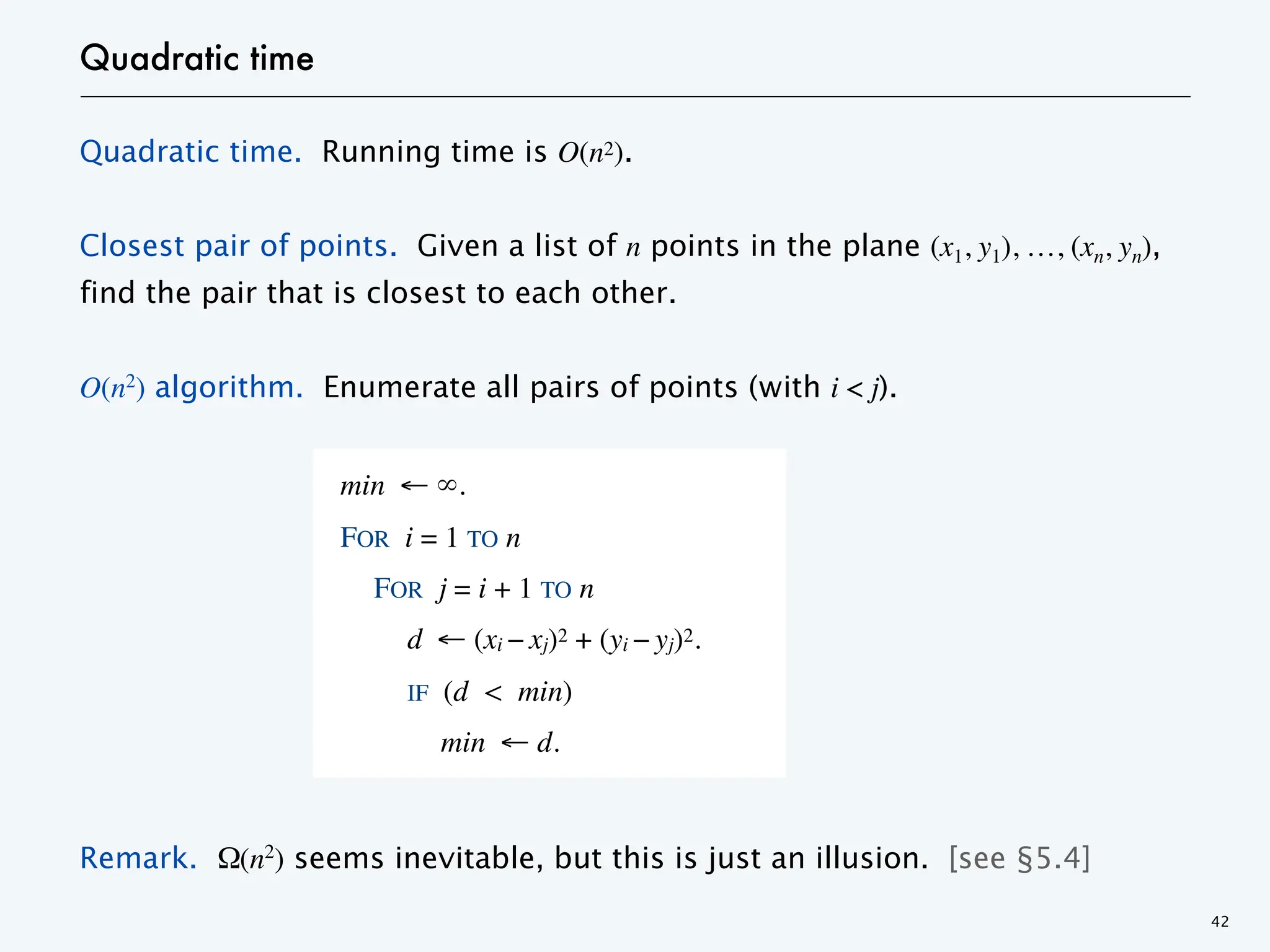 Quadratic time
Quadratic time. Running time is O(n2).
Closest pair of points. Given a list of n points in the plane (x1, y1), …, (xn, yn),
find the pair that is closest to each other.
O(n2) algorithm. Enumerate all pairs of points (with i < j).
Remark. Ω(n2
) seems inevitable, but this is just an illusion. [see §5.4]
42
min ← ∞.
FOR i = 1 TO n
FOR j = i + 1 TO n
d ← (xi − xj)2 + (yi − yj)2.
IF (d < min)
min ← d.
 