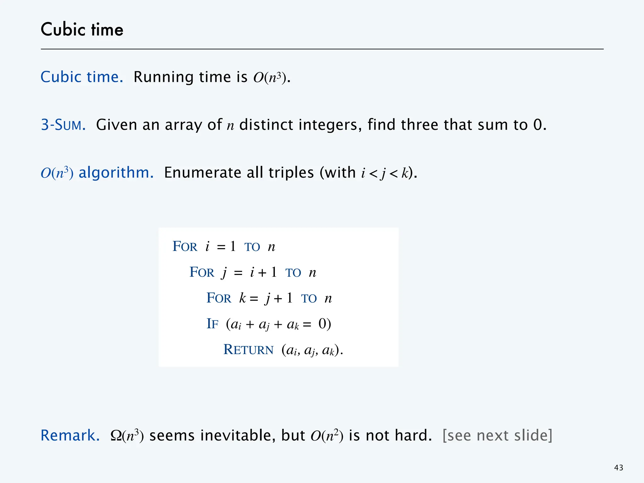 Cubic time
Cubic time. Running time is O(n3).
3-SUM. Given an array of n distinct integers, find three that sum to 0.
O(n3) algorithm. Enumerate all triples (with i < j < k).
Remark. Ω(n3
) seems inevitable, but O(n2
) is not hard. [see next slide]
43
FOR i = 1 TO n
FOR j = i + 1 TO n
FOR k = j + 1 TO n
IF (ai + aj + ak = 0)
RETURN (ai, aj, ak).
 