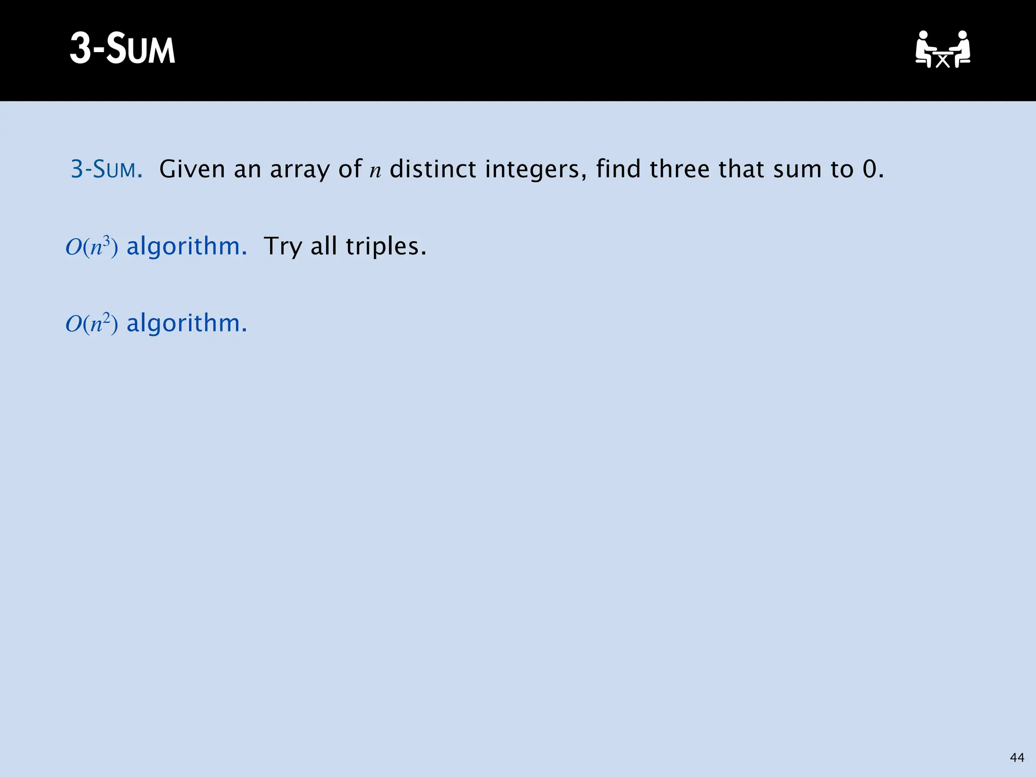 44
3-SUM
3-SUM. Given an array of n distinct integers, find three that sum to 0.
O(n3
) algorithm. Try all triples.
O(n2
) algorithm.
 