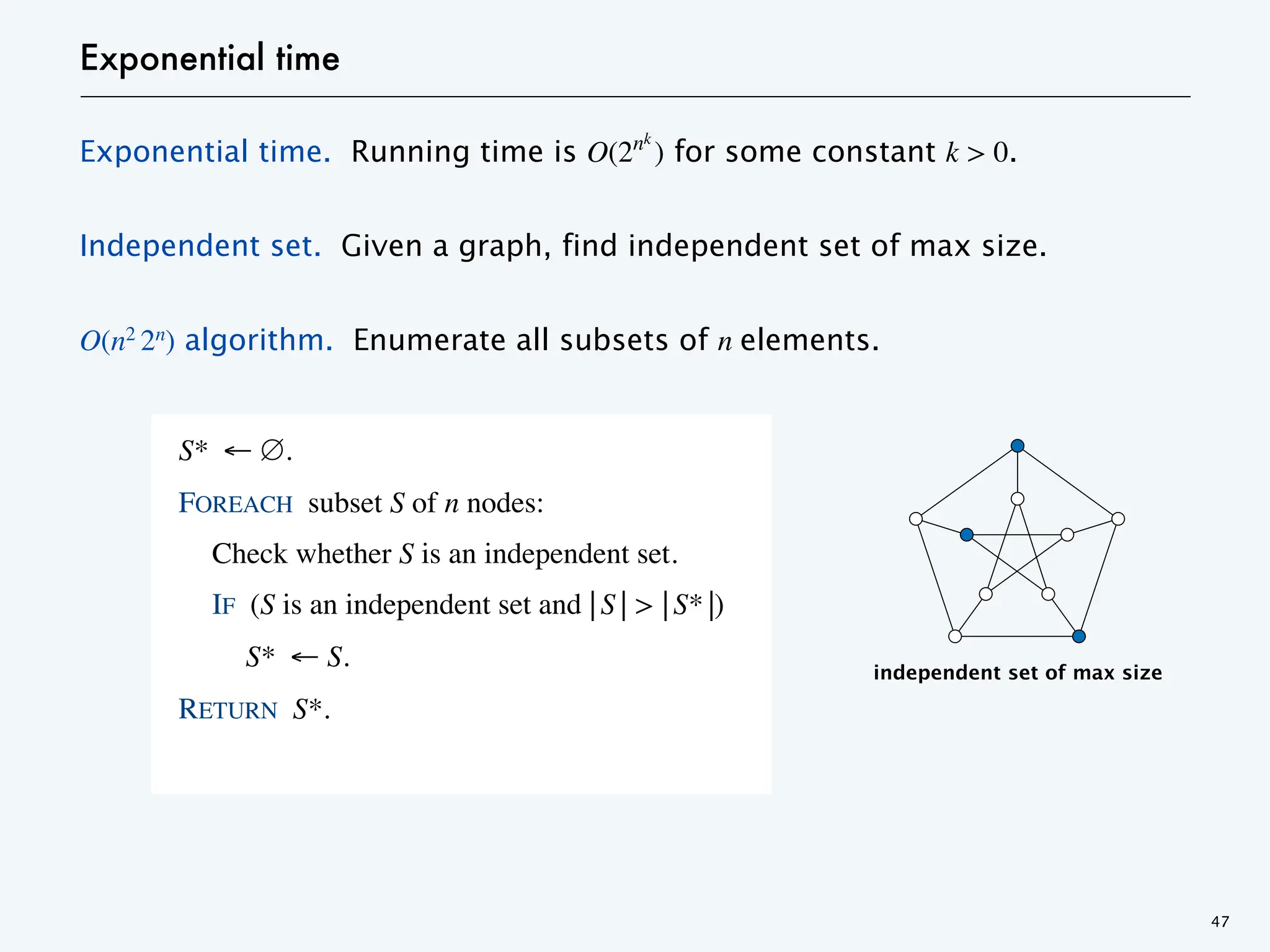 Exponential time
Exponential time. Running time is O(2nk
) for some constant k > 0.
Independent set. Given a graph, find independent set of max size.
O(n2 2n) algorithm. Enumerate all subsets of n elements.
47
S* ← ∅.
FOREACH subset S of n nodes:
Check whether S is an independent set.
IF (S is an independent set and ⎢S⎟ > ⎢S*⎟)
S* ← S.
RETURN S*.
independent set of max size
 