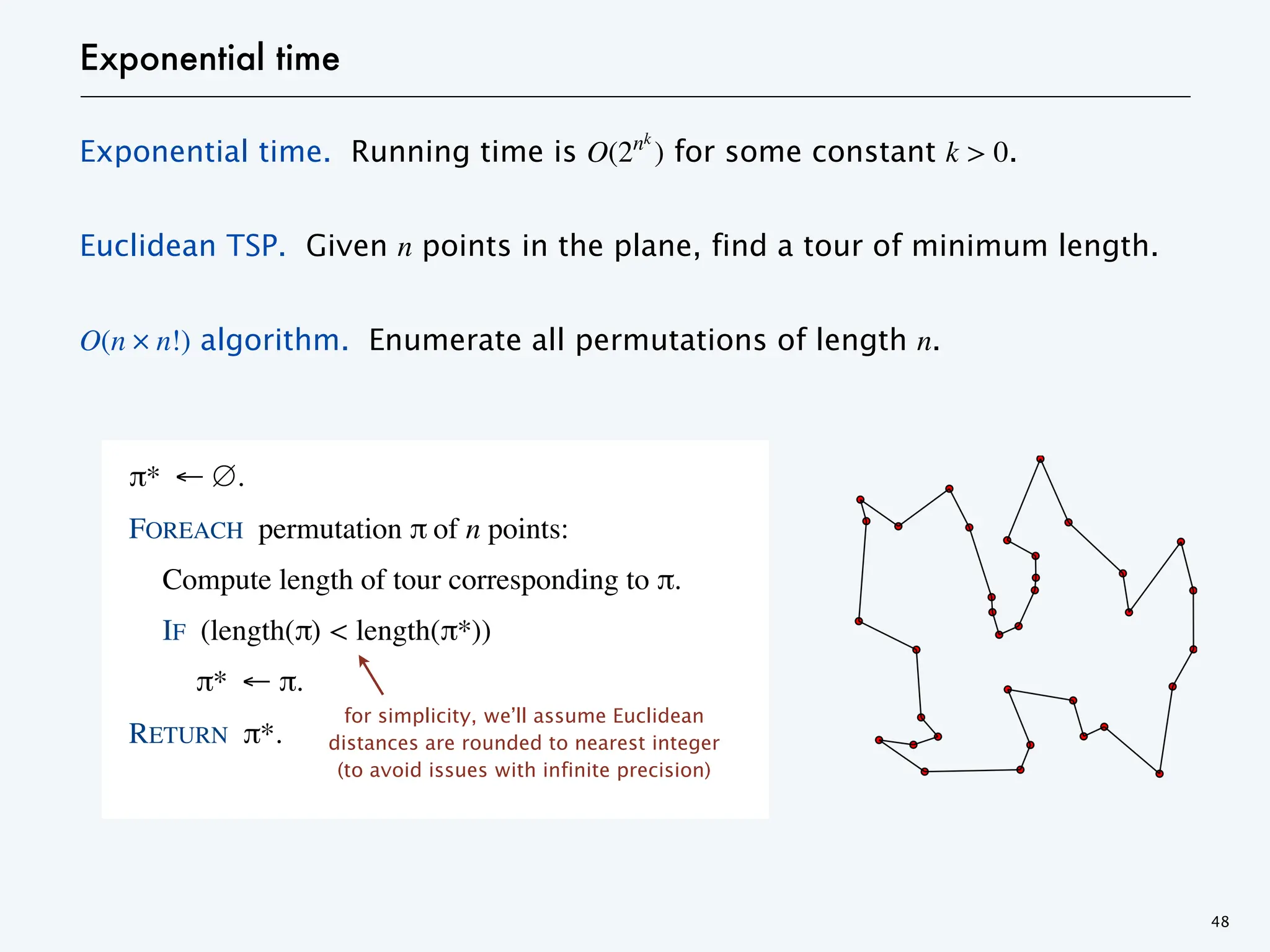 Exponential time
Exponential time. Running time is O(2nk
) for some constant k > 0.
Euclidean TSP. Given n points in the plane, find a tour of minimum length.
O(n 𐄂 n!) algorithm. Enumerate all permutations of length n.
48
π* ← ∅.
FOREACH permutation π of n points:
Compute length of tour corresponding to π.
IF (length(π) < length(π*))
π* ← π.
RETURN π*.
for simplicity, we’ll assume Euclidean
distances are rounded to nearest integer
(to avoid issues with infinite precision)
 