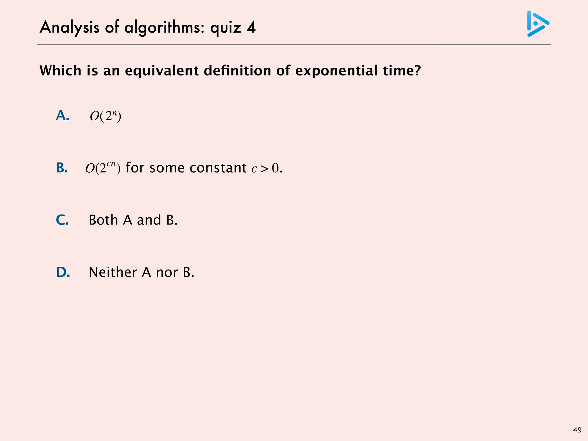 49
Which is an equivalent definition of exponential time?
A. O(2n
)
B. O(2cn
) for some constant c > 0.
C. Both A and B.
D. Neither A nor B.
Analysis of algorithms: quiz 4
doesn’t include 3n
includes 3n but doesn’t include n! = 2Θ(n log n)
 