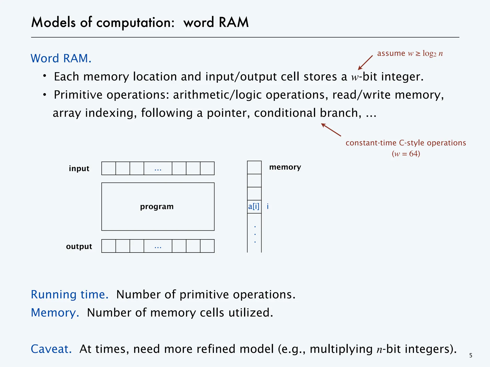 Models of computation: word RAM
Word RAM.
・Each memory location and input/output cell stores a w-bit integer.
・Primitive operations: arithmetic/logic operations, read/write memory,
array indexing, following a pointer, conditional branch, …
Running time. Number of primitive operations.
Memory. Number of memory cells utilized.
Caveat. At times, need more refined model (e.g., multiplying n-bit integers). 5
…
input
output …
.
.
.
memory
program
assume w ≥ log2 n
i
a[i]
constant-time C-style operations
(w = 64)
 