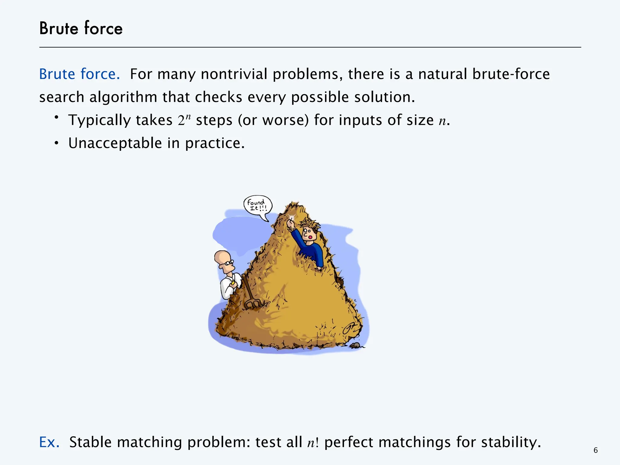 Brute force
Brute force. For many nontrivial problems, there is a natural brute-force
search algorithm that checks every possible solution.
・Typically takes 2n
steps (or worse) for inputs of size n.
・Unacceptable in practice.
Ex. Stable matching problem: test all n! perfect matchings for stability. 6
 