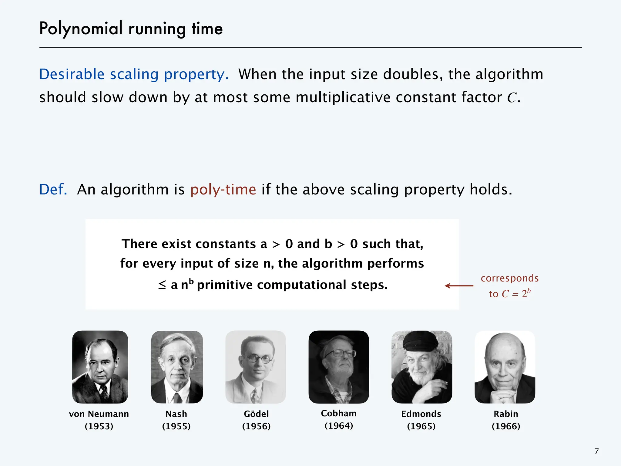 Desirable scaling property. When the input size doubles, the algorithm
should slow down by at most some multiplicative constant factor C.
Def. An algorithm is poly-time if the above scaling property holds.
von Neumann
(1953)
Gödel
(1956)
Edmonds
(1965)
Rabin
(1966)
Cobham
(1964)
Nash
(1955)
Polynomial running time
7
corresponds
to C = 2b
There exist constants a > 0 and b > 0 such that,
for every input of size n, the algorithm performs
≤ a nb
primitive computational steps.
 
