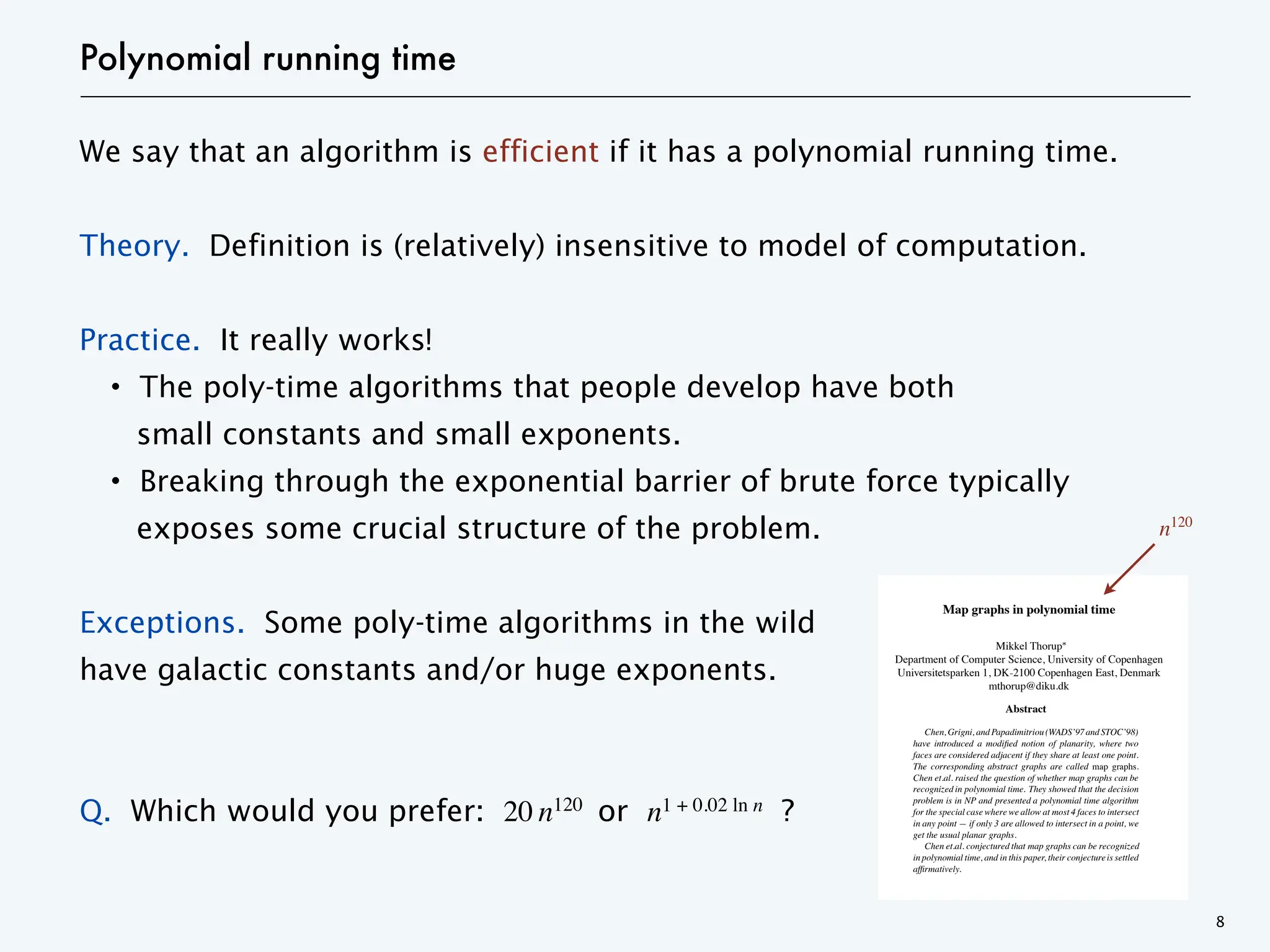 Polynomial running time
We say that an algorithm is efficient if it has a polynomial running time.
Theory. Definition is (relatively) insensitive to model of computation.
Practice. It really works!
・The poly-time algorithms that people develop have both
small constants and small exponents.
・Breaking through the exponential barrier of brute force typically
exposes some crucial structure of the problem.
Exceptions. Some poly-time algorithms in the wild
have galactic constants and/or huge exponents.
Q. Which would you prefer: 20 n120
or n1 + 0.02 ln n ?
8
Map graphs in polynomial time
Mikkel Thorup
Department of Computer Science, University of Copenhag
Universitetsparken 1, DK-2100 Copenhagen East, Denma
mthorup@diku.dk
Abstract
Chen,Grigni, andPapadimitriou(WADS’97andSTOC’98)
have introduced a modified notion of planarity, where two
faces are considered adjacent if they share at least one point.
The corresponding abstract graphs are called map graphs.
Chen et.al. raised the question of whether map graphs can be
recognized in polynomial time. They showed that the decision
problem is in NP and presented a polynomial time algorithm
for the special case where we allow at most 4 faces to intersect
in any point — if only 3 are allowed to intersect in a point, we
get the usual planar graphs.
Chen et.al. conjectured that map graphs can be recognized
in polynomial time, and in this paper, their conjectureis settled
affirmatively.
1. Introduction
Recently Chen, Grigni, and Papadimitriou [4, 5] suggested
the study of a modified notion of planarity. The basic frame-
Figure 1. Large
addition, the hamantach may h
touching all three corners. In
all the different types of large
showed that recognizing map
recognition can be done in sing
they conjectured that, in fact, m
polynomial time. They suppor
that if we allow at most 4 faces
resulting map graphs canbe rec
this paper, we settle the genera
a graph, we can decide in polyn
The algorithm can easily be m
Map graphs in polynomial time
Mikkel Thorup
Department of Computer Science, University of Copenhagen
Universitetsparken 1, DK-2100 Copenhagen East, Denmark
mthorup@diku.dk
Abstract
Chen,Grigni, andPapadimitriou(WADS’97andSTOC’98)
have introduced a modified notion of planarity, where two
faces are considered adjacent if they share at least one point.
The corresponding abstract graphs are called map graphs.
Chen et.al. raised the question of whether map graphs can be
recognized in polynomial time. They showed that the decision
problem is in NP and presented a polynomial time algorithm
for the special case where we allow at most 4 faces to intersect
in any point — if only 3 are allowed to intersect in a point, we
get the usual planar graphs.
Chen et.al. conjectured that map graphs can be recognized
in polynomial time, and in this paper, their conjectureis settled
affirmatively.
1. Introduction
Recently Chen, Grigni, and Papadimitriou [4, 5] suggested
Figure 1. Large cliques in maps
addition, the hamantach may have at most two triangle faces
touching all three corners. In [5] there is a classification of
all the different types of large cliques in maps. Chen et.al. [5]
showed that recognizing map graphs is in NP, hence that the
recognition can be done in singly exponential time. However,
they conjectured that, in fact, map graphs can be recognized in
polynomial time. They supported their conjecture by showing
that if we allow at most 4 faces to meet in any single point, the
resulting map graphs canbe recognizedin polynomial time. In
this paper, we settle the general conjecture, showing that given
n120
 