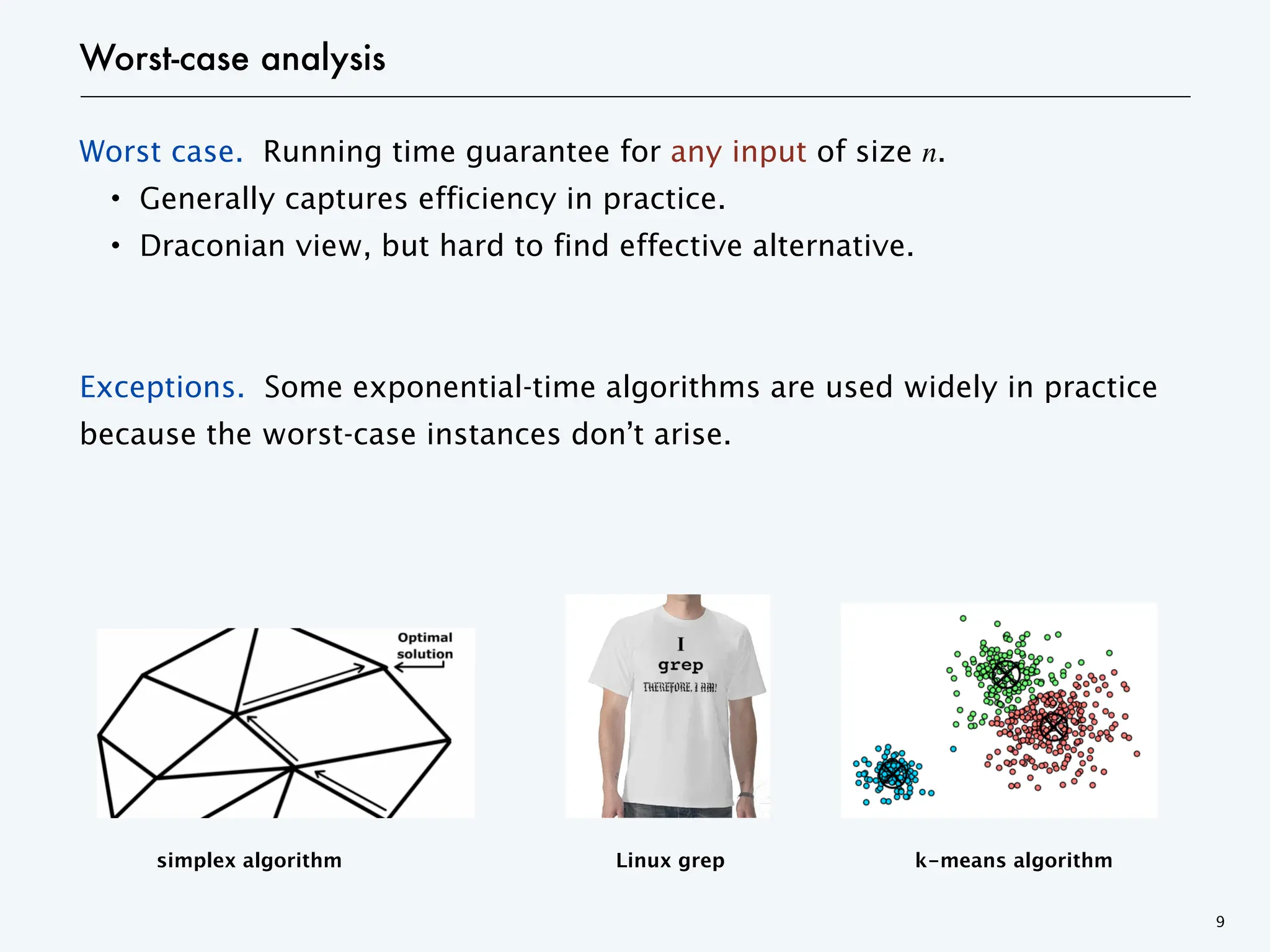 Worst-case analysis
Worst case. Running time guarantee for any input of size n.
・Generally captures efficiency in practice.
・Draconian view, but hard to find effective alternative.
Exceptions. Some exponential-time algorithms are used widely in practice
because the worst-case instances don’t arise.
9
simplex algorithm Linux grep k-means algorithm
 