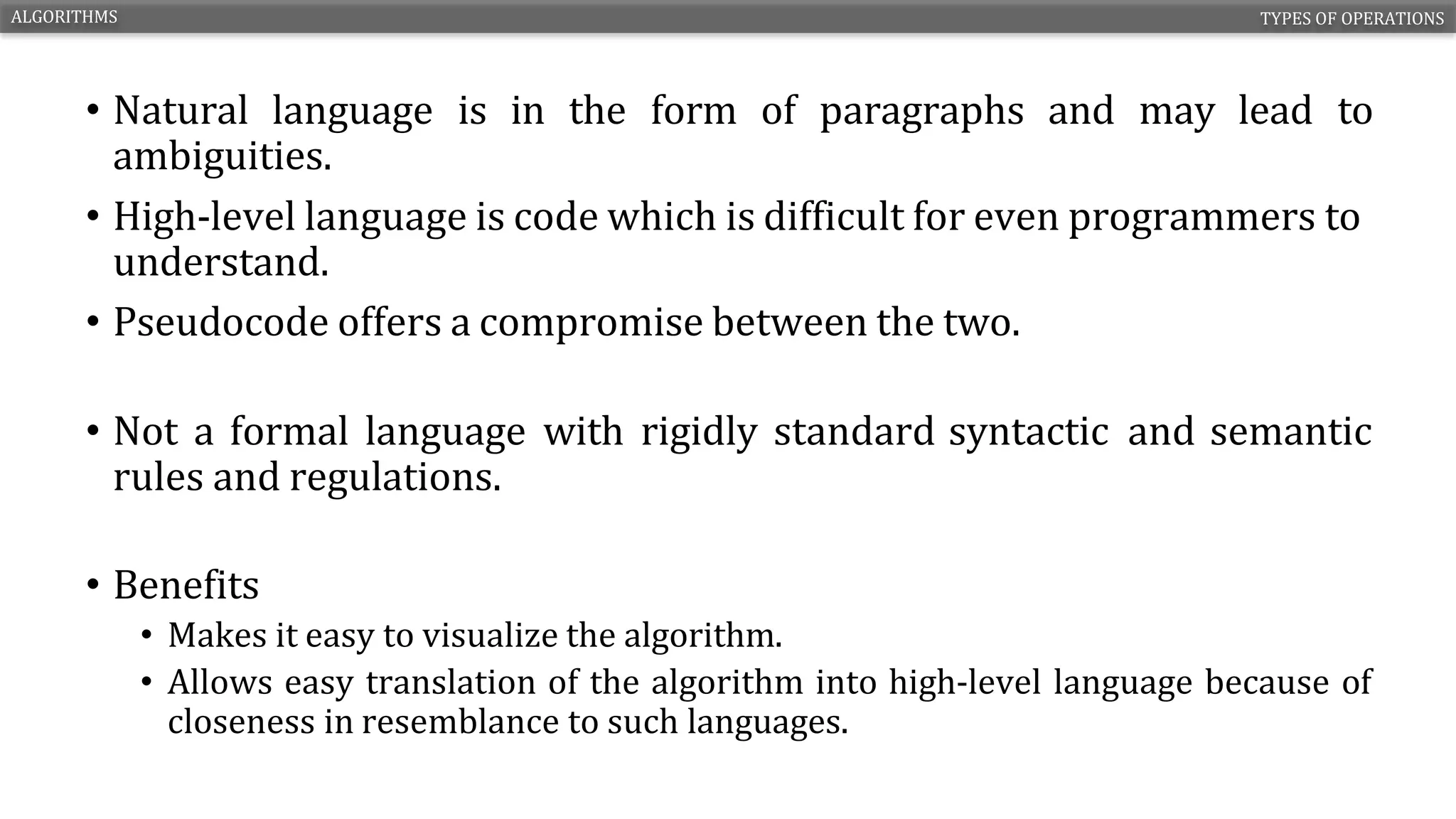 • Natural language is in the form of paragraphs and may lead to
ambiguities.
• High-level language is code which is difficult for even programmers to
understand.
• Pseudocode offers a compromise between the two.
• Not a formal language with rigidly standard syntactic and semantic
rules and regulations.
• Benefits
• Makes it easy to visualize the algorithm.
• Allows easy translation of the algorithm into high-level language because of
closeness in resemblance to such languages.
ALGORITHMS TYPES OF OPERATIONS
CS1210 – INTRODUCTION TO COMPUTING 11
 