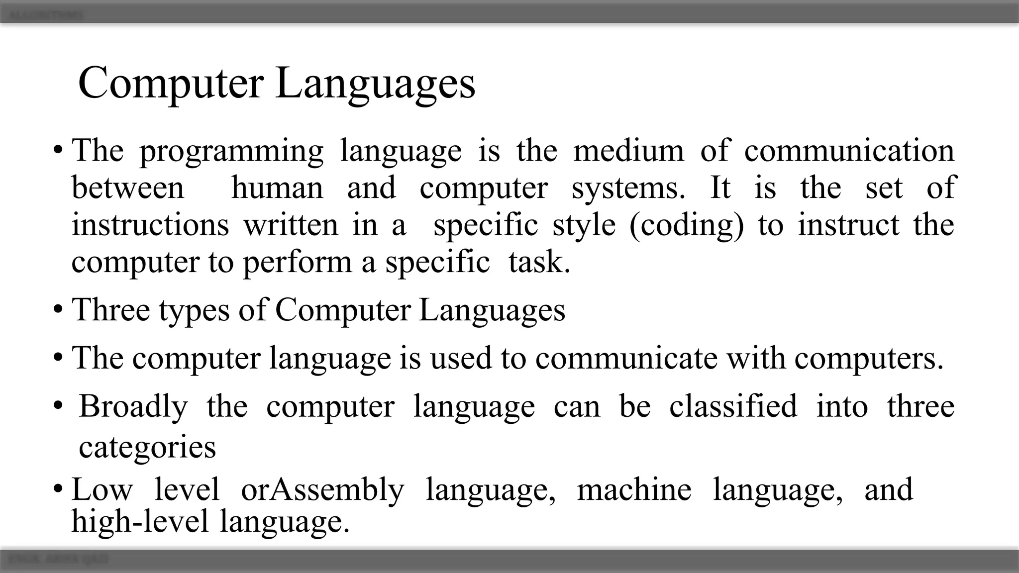 Computer Languages
• The programming language is the medium of communication
between human and computer systems. It is the set of
instructions written in a specific style (coding) to instruct the
computer to perform a specific task.
• Three types of Computer Languages
• The computer language is used to communicate with computers.
• Broadly the computer language can be classified into three
categories
• Low level orAssembly language, machine language, and
high-level language.
 