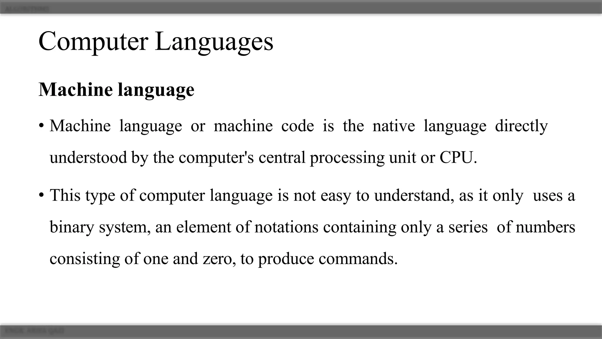 Computer Languages
Machine language
• Machine language or machine code is the native language directly
understood by the computer's central processing unit or CPU.
• This type of computer language is not easy to understand, as it only uses a
binary system, an element of notations containing only a series of numbers
consisting of one and zero, to produce commands.
 