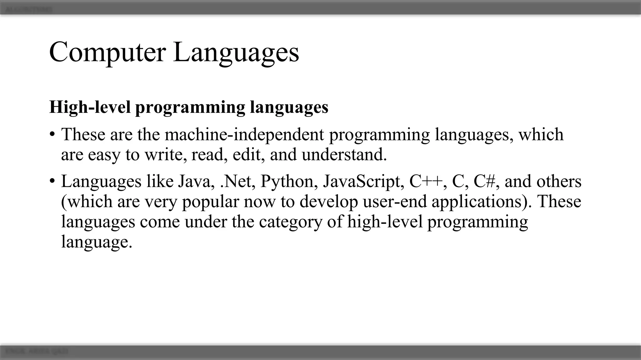 Computer Languages
High-level programming languages
• These are the machine-independent programming languages, which
are easy to write, read, edit, and understand.
• Languages like Java, .Net, Python, JavaScript, C++, C, C#, and others
(which are very popular now to develop user-end applications). These
languages come under the category of high-level programming
language.
 
