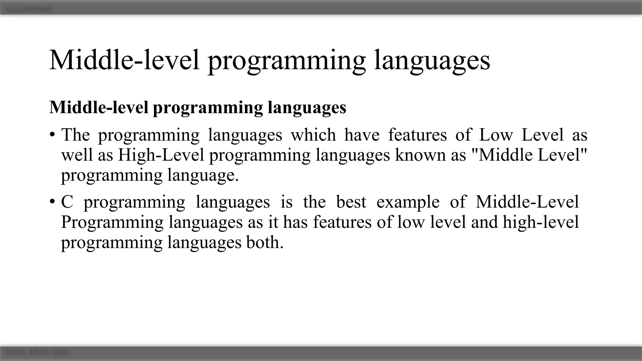 Middle-level programming languages
Middle-level programming languages
• The programming languages which have features of Low Level as
well as High-Level programming languages known as "Middle Level"
programming language.
• C programming languages is the best example of Middle-Level
Programming languages as it has features of low level and high-level
programming languages both.
 