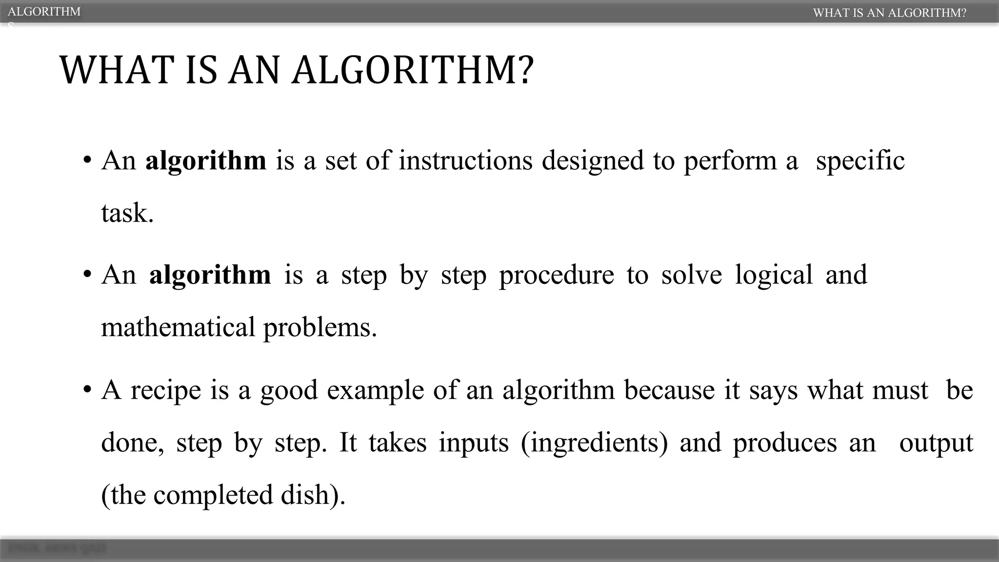 • An algorithm is a set of instructions designed to perform a specific
task.
• An algorithm is a step by step procedure to solve logical and
mathematical problems.
• A recipe is a good example of an algorithm because it says what must be
done, step by step. It takes inputs (ingredients) and produces an output
(the completed dish).
WHAT IS AN ALGORITHM?
ALGORITHM
S
WHAT IS AN ALGORITHM?
 