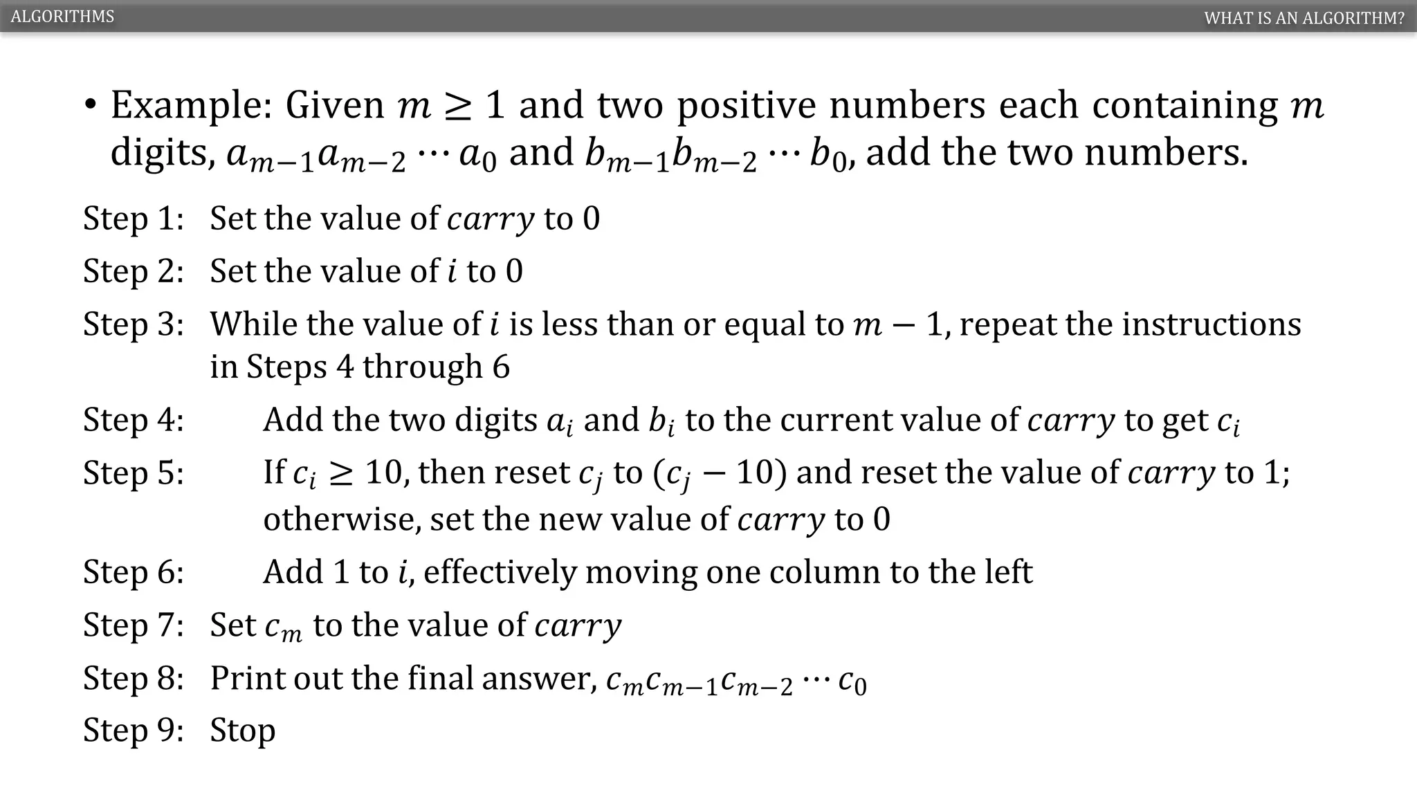 • Example: Given 𝑚 ≥ 1 and two positive numbers each containing 𝑚
digits, 𝑎𝑚−1𝑎𝑚−2 ⋯ 𝑎0 and 𝑏𝑚−1𝑏𝑚−2 ⋯ 𝑏0, add the two numbers.
ALGORITHMS WHAT IS AN ALGORITHM?
ENGR. ARIFA QAZI CS1210 – INTRODUCTION TO COMPUTING 4
Step 1: Set the value of 𝑐𝑎𝑟𝑟𝑦 to 0
Step 2: Set the value of 𝑖 to 0
Step 3: While the value of 𝑖 is less than or equal to 𝑚 − 1, repeat the instructions
in Steps 4 through 6
Step 4: Add the two digits 𝑎𝑖 and 𝑏𝑖 to the current value of 𝑐𝑎𝑟𝑟𝑦 to get 𝑐𝑖
Step 5: If 𝑐𝑖 ≥ 10, then reset 𝑐𝑗 to (𝑐𝑗 − 10) and reset the value of 𝑐𝑎𝑟𝑟𝑦 to 1;
otherwise, set the new value of 𝑐𝑎𝑟𝑟𝑦 to 0
Step 6: Add 1 to 𝑖, effectively moving one column to the left
Step 7: Set 𝑐𝑚 to the value of 𝑐𝑎𝑟𝑟𝑦
Step 8: Print out the final answer, 𝑐𝑚𝑐𝑚−1𝑐𝑚−2 ⋯ 𝑐0
Step 9: Stop
 