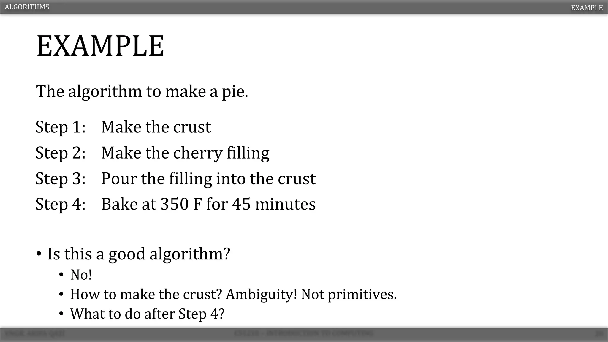 EXAMPLE
The algorithm to make a pie.
• Is this a good algorithm?
• No!
• How to make the crust? Ambiguity! Not primitives.
• What to do after Step 4?
ALGORITHMS EXAMPLE
Step 1: Make the crust
Step 2: Make the cherry filling
Step 3: Pour the filling into the crust
Step 4: Bake at 350 F for 45 minutes
 