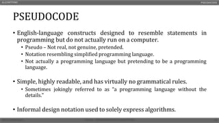 PSEUDOCODE
• English-language constructs designed to resemble statements in
programming but do not actually run on a computer.
• Pseudo – Not real, not genuine, pretended.
• Notation resembling simplified programming language.
• Not actually a programming language but pretending to be a programming
language.
• Simple, highly readable, and has virtually no grammatical rules.
• Sometimes jokingly referred to as “a programming language without the
details.”
• Informal design notation used to solely express algorithms.
ALGORITHMS PSEUDOCODE
 