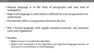 • Natural language is in the form of paragraphs and may lead to
ambiguities.
• High-level language is code which is difficult for even programmers to
understand.
• Pseudocode offers a compromise between the two.
• Not a formal language with rigidly standard syntactic and semantic
rules and regulations.
• Benefits
• Makes it easy to visualize the algorithm.
• Allows easy translation of the algorithm into high-level language because of
closeness in resemblance to such languages.
ALGORITHMS TYPES OF OPERATIONS
CS1210 – INTRODUCTION TO COMPUTING 11
 