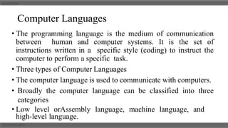 Computer Languages
• The programming language is the medium of communication
between human and computer systems. It is the set of
instructions written in a specific style (coding) to instruct the
computer to perform a specific task.
• Three types of Computer Languages
• The computer language is used to communicate with computers.
• Broadly the computer language can be classified into three
categories
• Low level orAssembly language, machine language, and
high-level language.
 