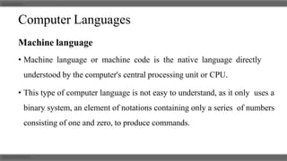 Computer Languages
Machine language
• Machine language or machine code is the native language directly
understood by the computer's central processing unit or CPU.
• This type of computer language is not easy to understand, as it only uses a
binary system, an element of notations containing only a series of numbers
consisting of one and zero, to produce commands.
 