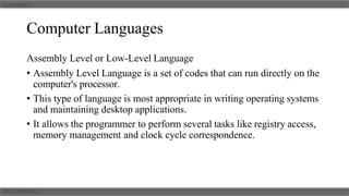 Computer Languages
Assembly Level or Low-Level Language
• Assembly Level Language is a set of codes that can run directly on the
computer's processor.
• This type of language is most appropriate in writing operating systems
and maintaining desktop applications.
• It allows the programmer to perform several tasks like registry access,
memory management and clock cycle correspondence.
 