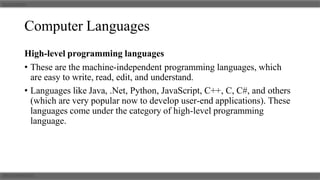 Computer Languages
High-level programming languages
• These are the machine-independent programming languages, which
are easy to write, read, edit, and understand.
• Languages like Java, .Net, Python, JavaScript, C++, C, C#, and others
(which are very popular now to develop user-end applications). These
languages come under the category of high-level programming
language.
 