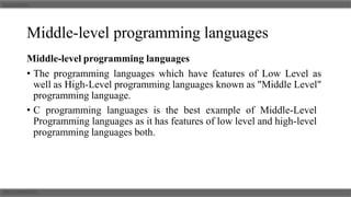 Middle-level programming languages
Middle-level programming languages
• The programming languages which have features of Low Level as
well as High-Level programming languages known as "Middle Level"
programming language.
• C programming languages is the best example of Middle-Level
Programming languages as it has features of low level and high-level
programming languages both.
 
