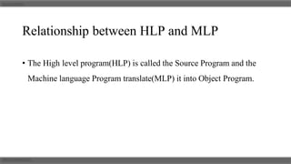 Relationship between HLP and MLP
• The High level program(HLP) is called the Source Program and the
Machine language Program translate(MLP) it into Object Program.
 