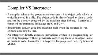 Compiler VS Interpreter
• A compiler takes entire program and converts it into object code which is
typically stored in a file. The object code is also refereed as binary code
and can be directly executed by the machine after linking. Examples of
compiled programming languages are C and C++.
• Interpreters convert code into machine code when the program is run.
Execute code line by line.
• An Interpreter directly executes instructions written in a programming or
scripting language without previously converting them to an object code
or machine code. Examples of interpreted languages are Perl, Python and
Matlab.
 