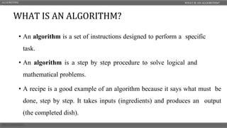 • An algorithm is a set of instructions designed to perform a specific
task.
• An algorithm is a step by step procedure to solve logical and
mathematical problems.
• A recipe is a good example of an algorithm because it says what must be
done, step by step. It takes inputs (ingredients) and produces an output
(the completed dish).
WHAT IS AN ALGORITHM?
ALGORITHM
S
WHAT IS AN ALGORITHM?
 