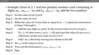 • Example: Given 𝑚 ≥ 1 and two positive numbers each containing 𝑚
digits, 𝑎𝑚−1𝑎𝑚−2 ⋯ 𝑎0 and 𝑏𝑚−1𝑏𝑚−2 ⋯ 𝑏0, add the two numbers.
ALGORITHMS WHAT IS AN ALGORITHM?
ENGR. ARIFA QAZI CS1210 – INTRODUCTION TO COMPUTING 4
Step 1: Set the value of 𝑐𝑎𝑟𝑟𝑦 to 0
Step 2: Set the value of 𝑖 to 0
Step 3: While the value of 𝑖 is less than or equal to 𝑚 − 1, repeat the instructions
in Steps 4 through 6
Step 4: Add the two digits 𝑎𝑖 and 𝑏𝑖 to the current value of 𝑐𝑎𝑟𝑟𝑦 to get 𝑐𝑖
Step 5: If 𝑐𝑖 ≥ 10, then reset 𝑐𝑗 to (𝑐𝑗 − 10) and reset the value of 𝑐𝑎𝑟𝑟𝑦 to 1;
otherwise, set the new value of 𝑐𝑎𝑟𝑟𝑦 to 0
Step 6: Add 1 to 𝑖, effectively moving one column to the left
Step 7: Set 𝑐𝑚 to the value of 𝑐𝑎𝑟𝑟𝑦
Step 8: Print out the final answer, 𝑐𝑚𝑐𝑚−1𝑐𝑚−2 ⋯ 𝑐0
Step 9: Stop
 