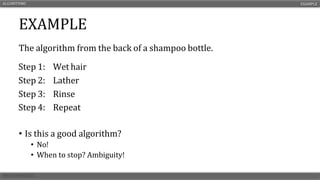 EXAMPLE
The algorithm from the back of a shampoo bottle.
• Is this a good algorithm?
• No!
• When to stop? Ambiguity!
ALGORITHMS EXAMPLE
Step 1: Wet hair
Step 2: Lather
Step 3: Rinse
Step 4: Repeat
 