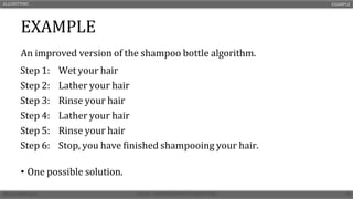 EXAMPLE
An improved version of the shampoo bottle algorithm.
• One possible solution.
ALGORITHMS EXAMPLE
Step 1: Wet your hair
Step 2: Lather your hair
Step 3: Rinse your hair
Step 4: Lather your hair
Step 5: Rinse your hair
Step 6: Stop, you have finished shampooing your hair.
 