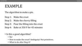 EXAMPLE
The algorithm to make a pie.
• Is this a good algorithm?
• No!
• How to make the crust? Ambiguity! Not primitives.
• What to do after Step 4?
ALGORITHMS EXAMPLE
Step 1: Make the crust
Step 2: Make the cherry filling
Step 3: Pour the filling into the crust
Step 4: Bake at 350 F for 45 minutes
 