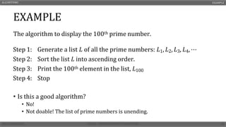EXAMPLE
The algorithm to display the 100th prime number.
• Is this a good algorithm?
• No!
• Not doable! The list of prime numbers is unending.
ALGORITHMS EXAMPLE
Step 1: Generate a list 𝐿 of all the prime numbers: 𝐿1, 𝐿2, 𝐿3, 𝐿4, ⋯
Step 2: Sort the list 𝐿 into ascending order.
Step 3: Print the 100th element in the list, 𝐿100
Step 4: Stop
 