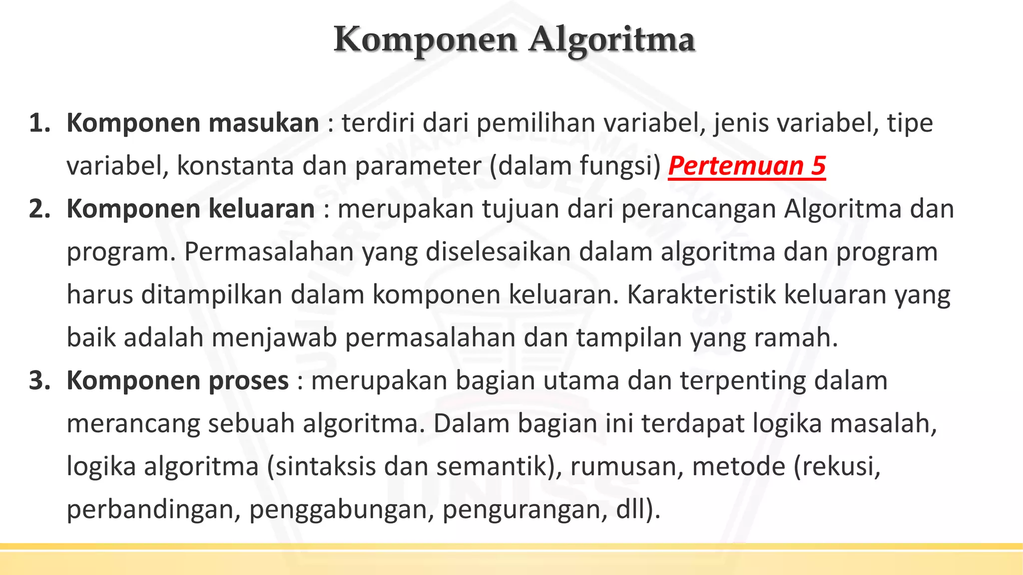 Komponen Algoritma
1. Komponen masukan : terdiri dari pemilihan variabel, jenis variabel, tipe
variabel, konstanta dan parameter (dalam fungsi) Pertemuan 5
2. Komponen keluaran : merupakan tujuan dari perancangan Algoritma dan
program. Permasalahan yang diselesaikan dalam algoritma dan program
harus ditampilkan dalam komponen keluaran. Karakteristik keluaran yang
baik adalah menjawab permasalahan dan tampilan yang ramah.
3. Komponen proses : merupakan bagian utama dan terpenting dalam
merancang sebuah algoritma. Dalam bagian ini terdapat logika masalah,
logika algoritma (sintaksis dan semantik), rumusan, metode (rekusi,
perbandingan, penggabungan, pengurangan, dll).
 