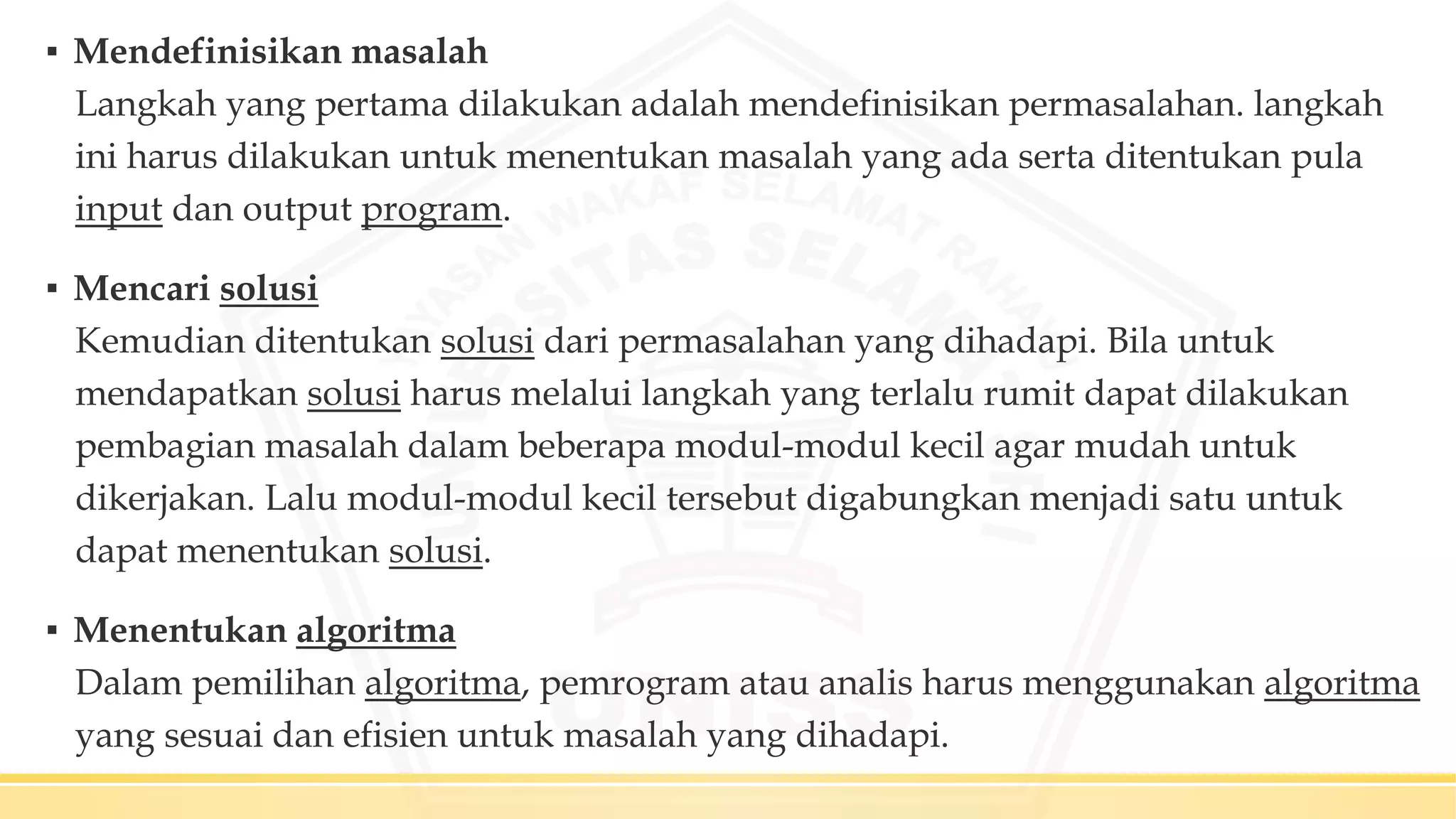 ▪ Mendefinisikan masalah
Langkah yang pertama dilakukan adalah mendefinisikan permasalahan. langkah
ini harus dilakukan untuk menentukan masalah yang ada serta ditentukan pula
input dan output program.
▪ Mencari solusi
Kemudian ditentukan solusi dari permasalahan yang dihadapi. Bila untuk
mendapatkan solusi harus melalui langkah yang terlalu rumit dapat dilakukan
pembagian masalah dalam beberapa modul-modul kecil agar mudah untuk
dikerjakan. Lalu modul-modul kecil tersebut digabungkan menjadi satu untuk
dapat menentukan solusi.
▪ Menentukan algoritma
Dalam pemilihan algoritma, pemrogram atau analis harus menggunakan algoritma
yang sesuai dan efisien untuk masalah yang dihadapi.
 