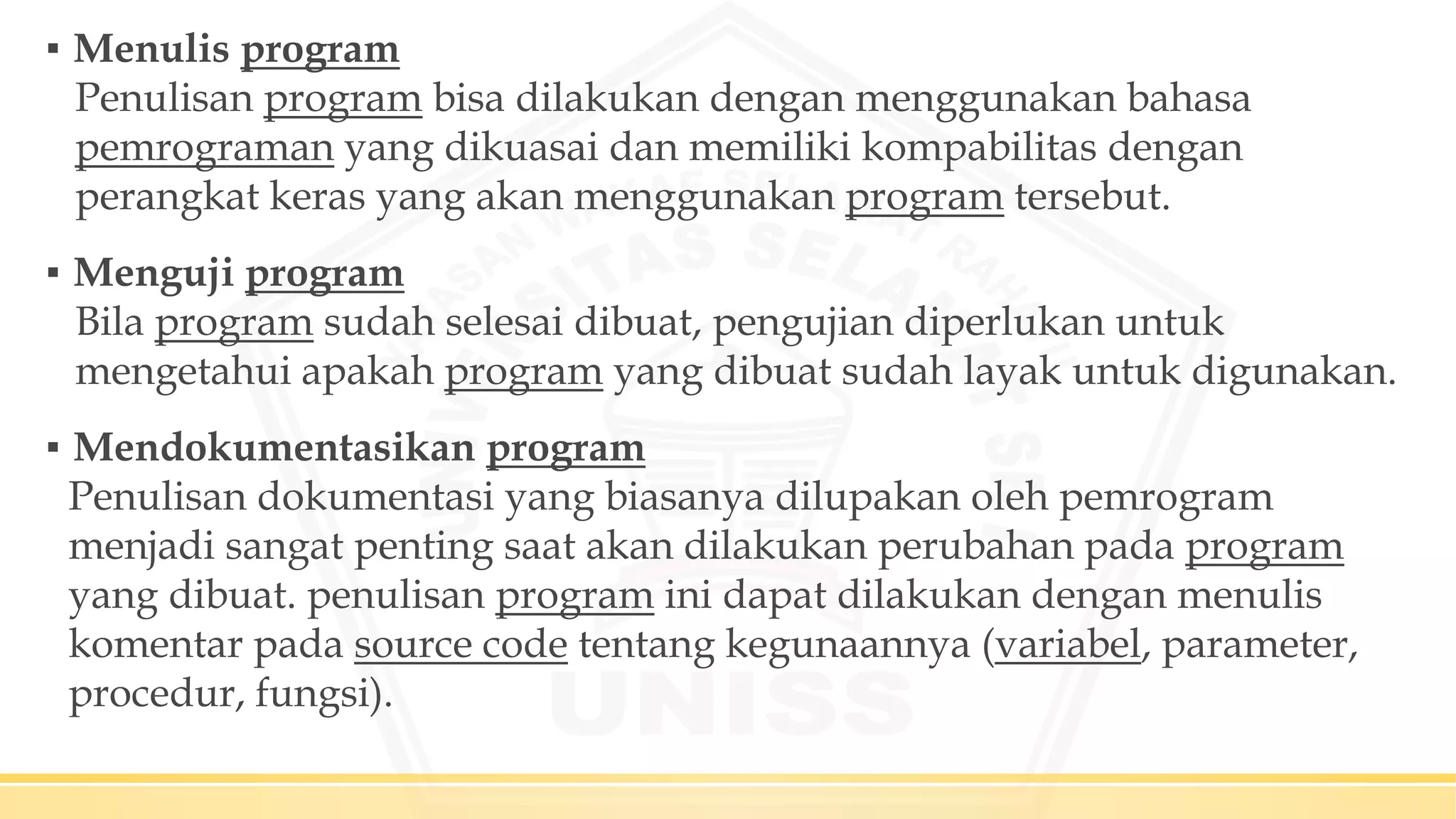 ▪ Menulis program
Penulisan program bisa dilakukan dengan menggunakan bahasa
pemrograman yang dikuasai dan memiliki kompabilitas dengan
perangkat keras yang akan menggunakan program tersebut.
▪ Menguji program
Bila program sudah selesai dibuat, pengujian diperlukan untuk
mengetahui apakah program yang dibuat sudah layak untuk digunakan.
▪ Mendokumentasikan program
Penulisan dokumentasi yang biasanya dilupakan oleh pemrogram
menjadi sangat penting saat akan dilakukan perubahan pada program
yang dibuat. penulisan program ini dapat dilakukan dengan menulis
komentar pada source code tentang kegunaannya (variabel, parameter,
procedur, fungsi).
 