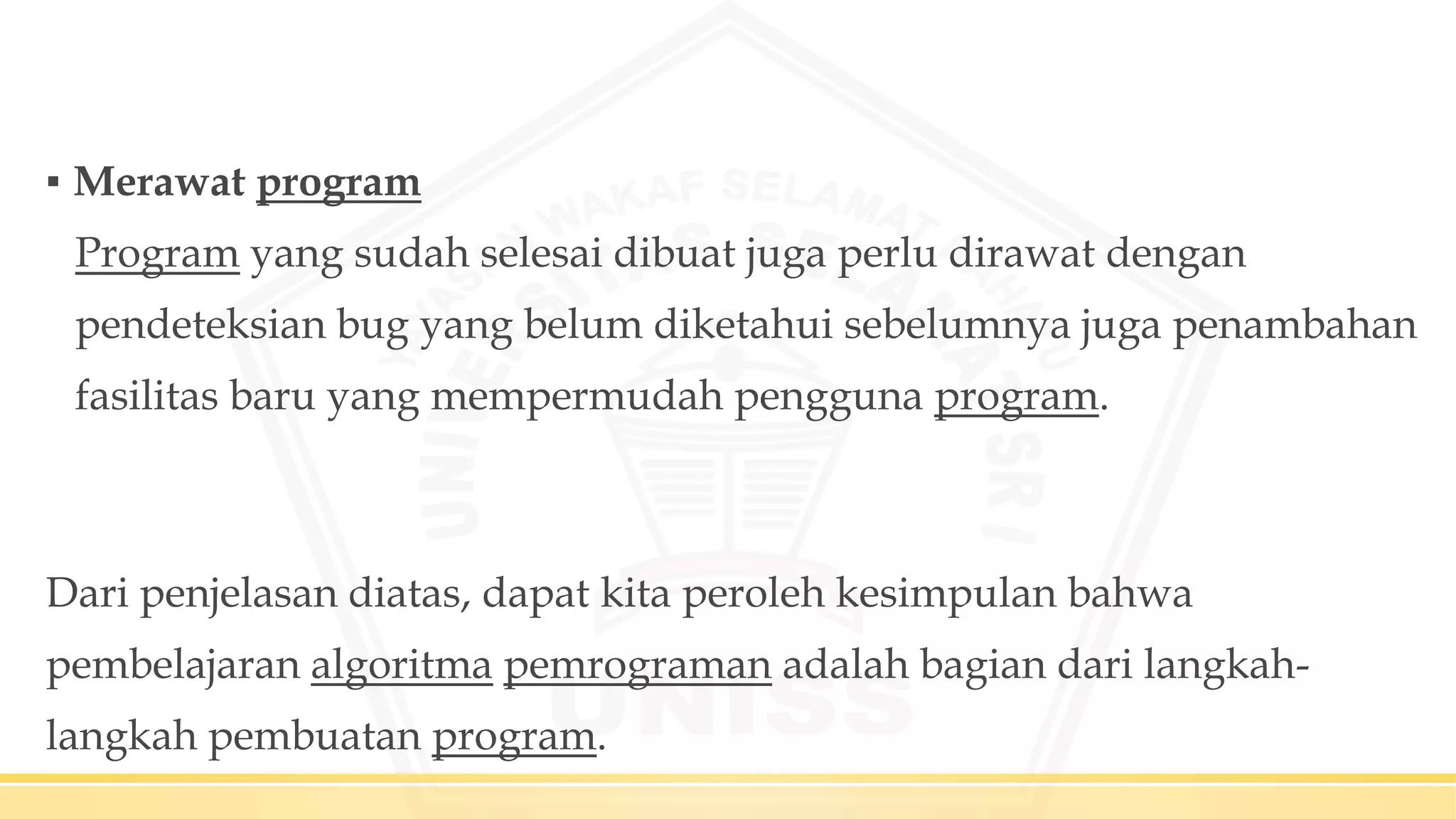 ▪ Merawat program
Program yang sudah selesai dibuat juga perlu dirawat dengan
pendeteksian bug yang belum diketahui sebelumnya juga penambahan
fasilitas baru yang mempermudah pengguna program.
Dari penjelasan diatas, dapat kita peroleh kesimpulan bahwa
pembelajaran algoritma pemrograman adalah bagian dari langkah-
langkah pembuatan program.
 