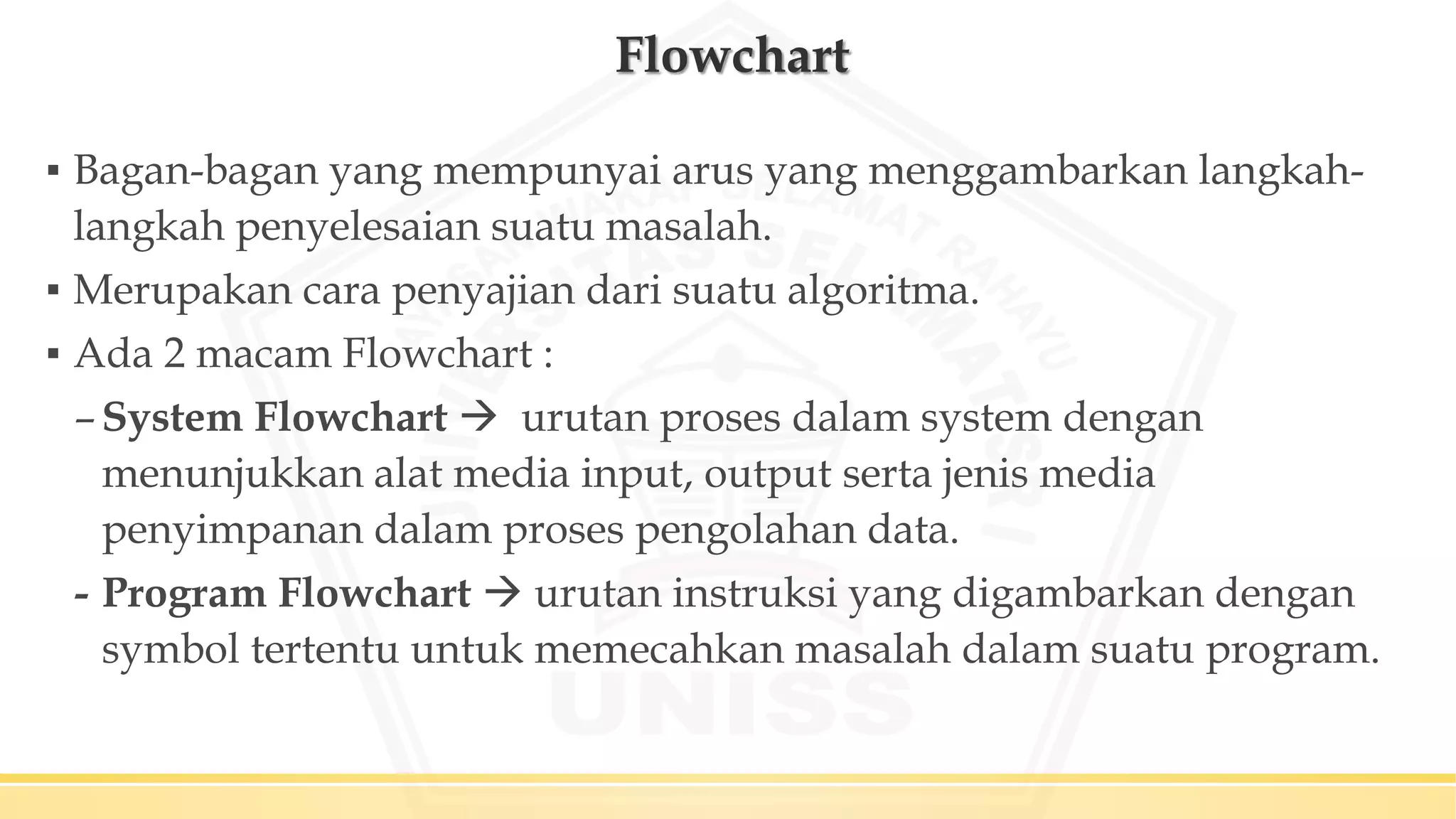 Flowchart
▪ Bagan-bagan yang mempunyai arus yang menggambarkan langkah-
langkah penyelesaian suatu masalah.
▪ Merupakan cara penyajian dari suatu algoritma.
▪ Ada 2 macam Flowchart :
–System Flowchart  urutan proses dalam system dengan
menunjukkan alat media input, output serta jenis media
penyimpanan dalam proses pengolahan data.
- Program Flowchart  urutan instruksi yang digambarkan dengan
symbol tertentu untuk memecahkan masalah dalam suatu program.
 