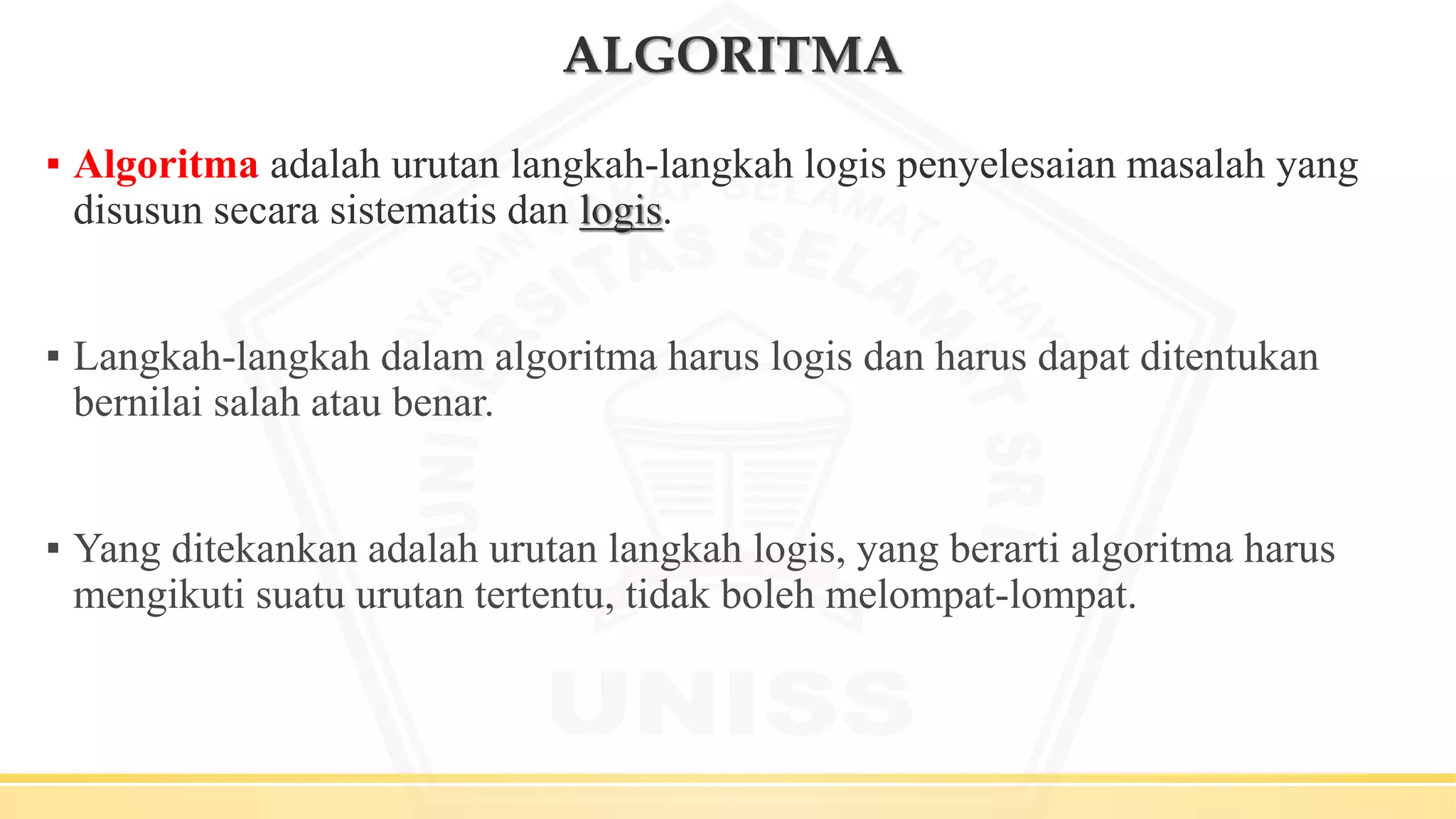 ALGORITMA
▪ Algoritma adalah urutan langkah-langkah logis penyelesaian masalah yang
disusun secara sistematis dan logis.
▪ Langkah-langkah dalam algoritma harus logis dan harus dapat ditentukan
bernilai salah atau benar.
▪ Yang ditekankan adalah urutan langkah logis, yang berarti algoritma harus
mengikuti suatu urutan tertentu, tidak boleh melompat-lompat.
 